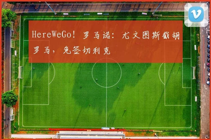 HereWeGo！罗马诺：尤文图斯截胡罗马，免签切利克