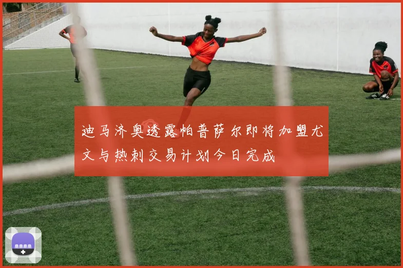 迪马济奥透露帕普萨尔即将加盟尤文与热刺交易计划今日完成