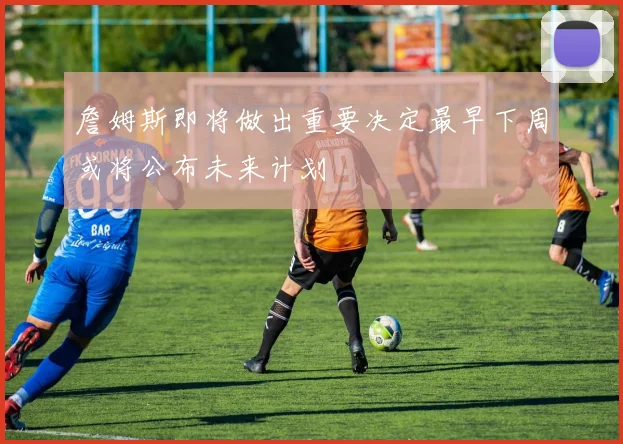 詹姆斯即将做出重要决定最早下周或将公布未来计划