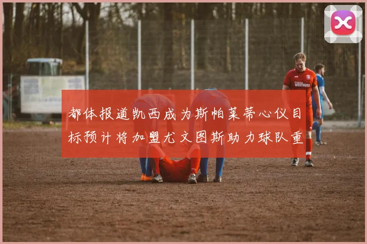 都体报道凯西成为斯帕莱蒂心仪目标预计将加盟尤文图斯助力球队重建
