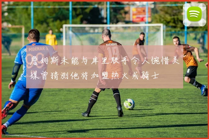 詹姆斯未能与库里联手令人惋惜美媒曾猜测他将加盟热火或骑士